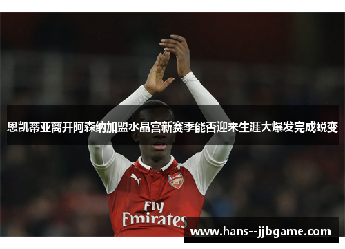 恩凯蒂亚离开阿森纳加盟水晶宫新赛季能否迎来生涯大爆发完成蜕变