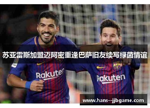 苏亚雷斯加盟迈阿密重逢巴萨旧友续写绿茵情谊