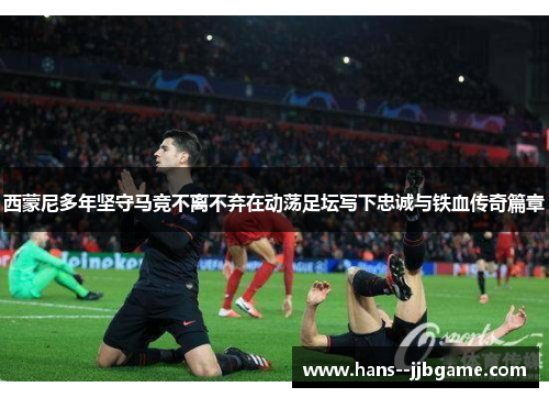 西蒙尼多年坚守马竞不离不弃在动荡足坛写下忠诚与铁血传奇篇章