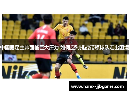 中国男足主帅面临巨大压力 如何应对挑战带领球队走出困境