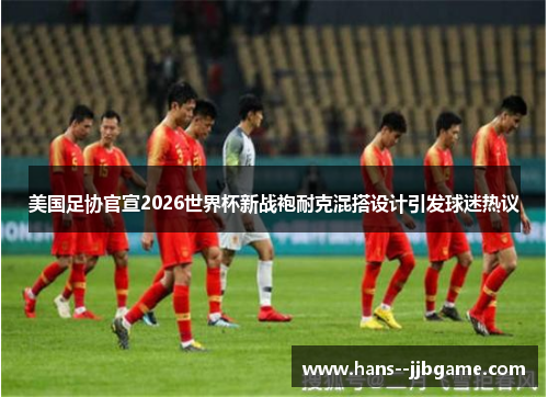 美国足协官宣2026世界杯新战袍耐克混搭设计引发球迷热议