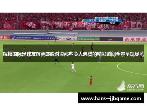 解锁国际足球友谊赛巅峰对决那些令人沸腾的精彩瞬间全景呈现尽览